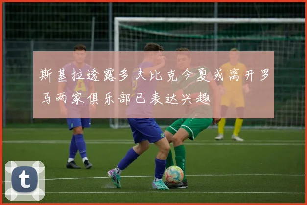 斯基拉透露多夫比克今夏或离开罗马两家俱乐部已表达兴趣