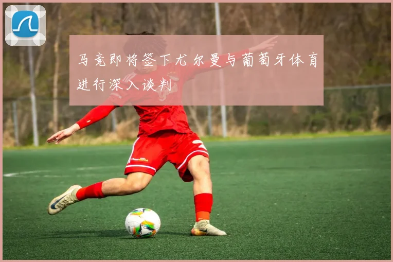 马竞即将签下尤尔曼与葡萄牙体育进行深入谈判