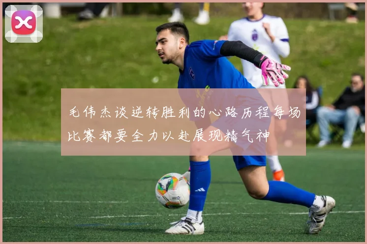 毛伟杰谈逆转胜利的心路历程每场比赛都要全力以赴展现精气神