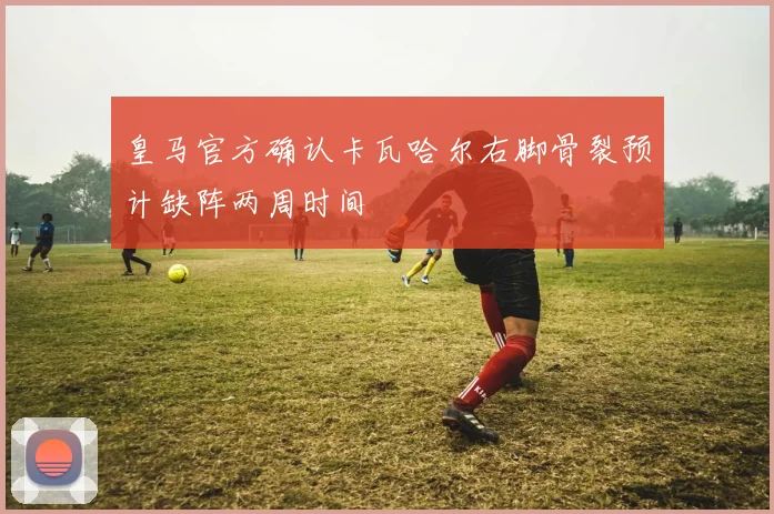 皇马官方确认卡瓦哈尔右脚骨裂预计缺阵两周时间