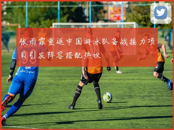 张雨霏重返中国游泳队备战接力项目引发阵容搭配热议