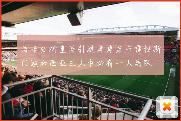 马卡分析皇马引进库库后卡雷拉斯门迪加西亚三人中必有一人离队