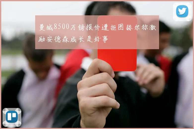 曼城8500万镑报价遭拒图赫尔称激励安德森成长是好事