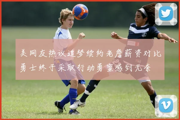 美网友热议追梦续约老詹薪资对比勇士终于采取行动勇蜜感到无奈