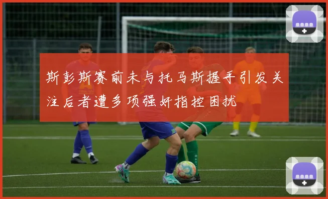 斯彭斯赛前未与托马斯握手引发关注后者遭多项强奸指控困扰