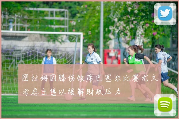 图拉姆因膝伤缺席巴塞尔比赛尤文考虑出售以缓解财政压力