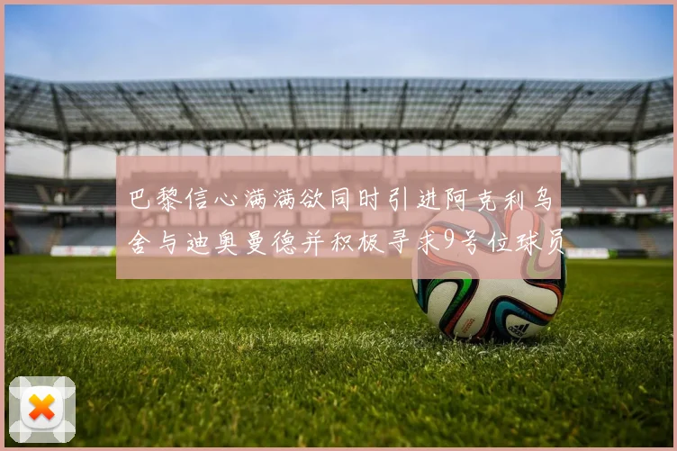 巴黎信心满满欲同时引进阿克利乌舍与迪奥曼德并积极寻求9号位球员
