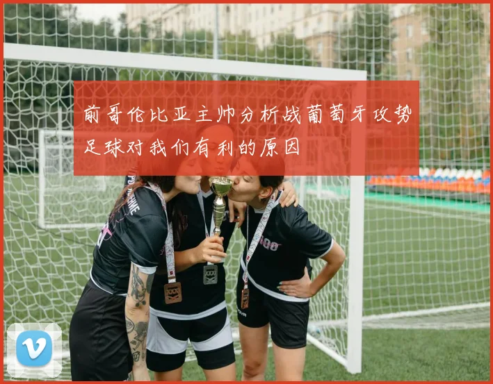 前哥伦比亚主帅分析战葡萄牙攻势足球对我们有利的原因