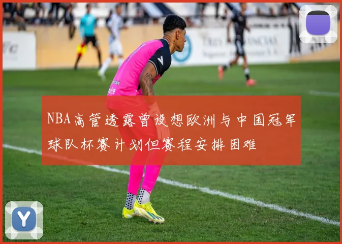 NBA高管透露曾设想欧洲与中国冠军球队杯赛计划但赛程安排困难