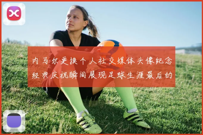 内马尔更换个人社交媒体头像纪念经典庆祝瞬间展现足球生涯最后的辉煌时刻