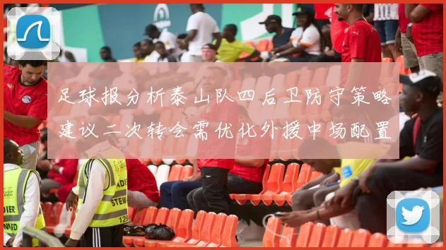 足球报分析泰山队四后卫防守策略建议二次转会需优化外援中场配置