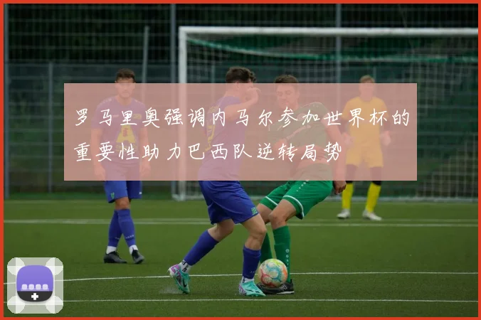 罗马里奥强调内马尔参加世界杯的重要性助力巴西队逆转局势