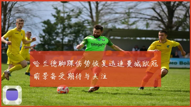 哈兰德脚踝伤势恢复迅速曼城欧冠前景备受期待与关注