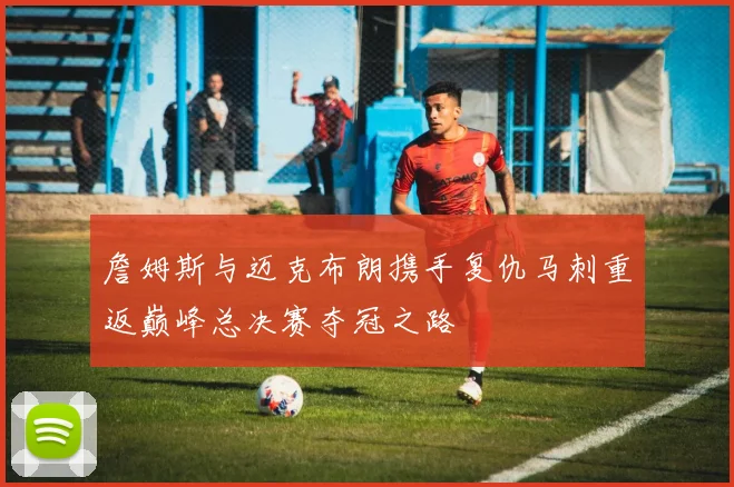 詹姆斯与迈克布朗携手复仇马刺重返巅峰总决赛夺冠之路