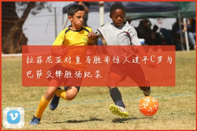 拉菲尼亚对皇马胜率惊人追平C罗与巴萨交锋胜场纪录