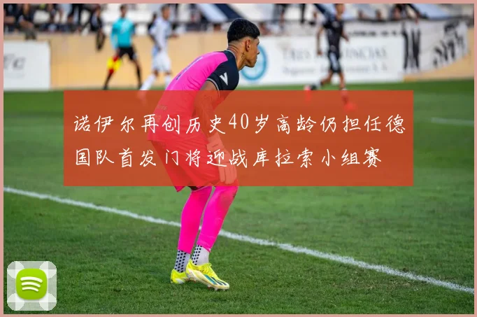 诺伊尔再创历史40岁高龄仍担任德国队首发门将迎战库拉索小组赛