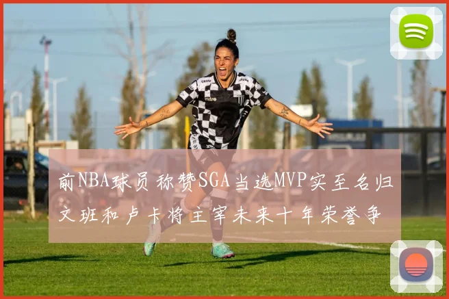 前NBA球员称赞SGA当选MVP实至名归文班和卢卡将主宰未来十年荣誉争夺