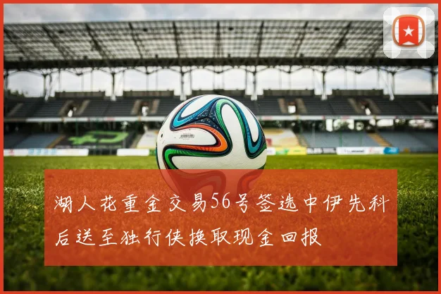 湖人花重金交易56号签选中伊先科后送至独行侠换取现金回报