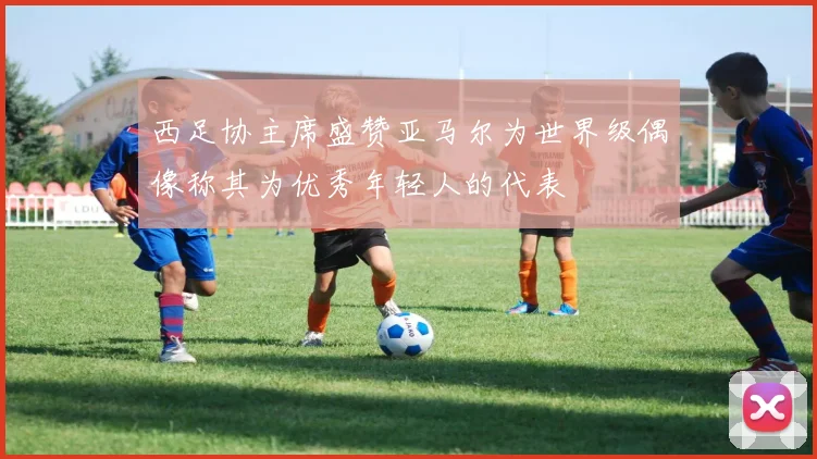 西足协主席盛赞亚马尔为世界级偶像称其为优秀年轻人的代表