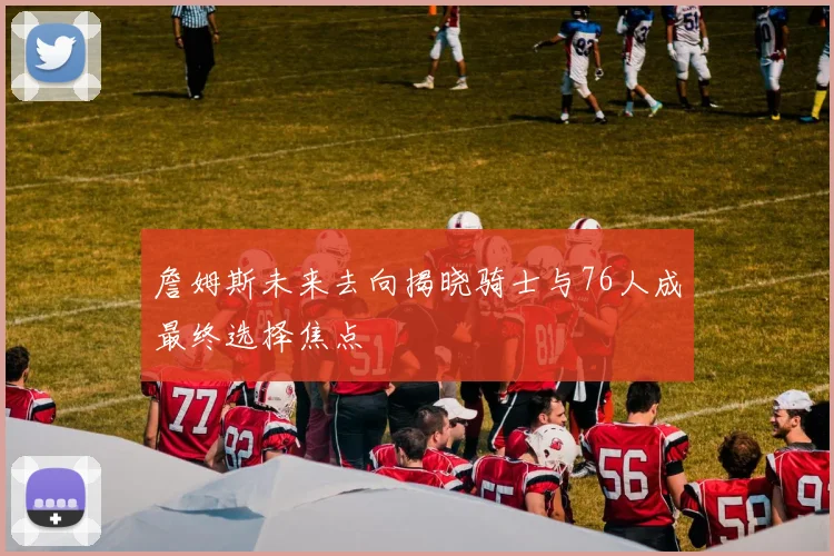 詹姆斯未来去向揭晓骑士与76人成最终选择焦点