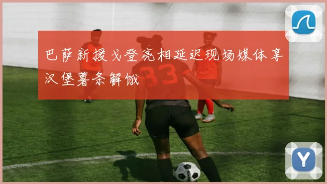 巴萨新援戈登亮相延迟现场媒体享汉堡薯条解饿