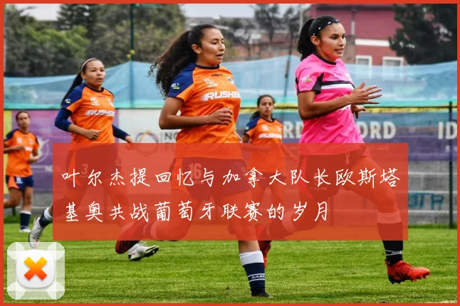叶尔杰提回忆与加拿大队长欧斯塔基奥共战葡萄牙联赛的岁月